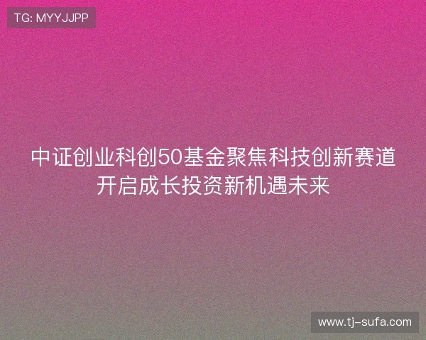 中证创业科创50基金聚焦科技创新赛道开启成长投资新机遇未来 中证创业科创50基金聚焦科技创新赛道开启成长投资新机遇未来